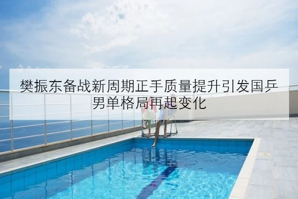 樊振东备战新周期正手质量提升引发国乒男单格局再起变化